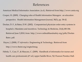 References American Medical Informatics Association. (n.d.). Retrieved from http://www.amia.org Cooper, H. (2009).  Changing roles of Health Information Managers:  an education perspective.  Health Information Management Journal, 38(3), pp. 38-42.  Doolan, D. F., & Bates, D.W. (2002).  Computerized physician order entry systems in hospital s: Mandates and incentives. Technology & Medicine, 21(4),180-186.  Retrieved June 3,2010, from  http://www.mihealthandsafety.org/pdfs/Doolan Bates. pdf.    Hayes, J. (2008).  IT informatics . Engineering & Technology. Retrieved from http://www.theiet.org/engtechmag Hebda, T., Czar, P., & Mascara, C. (2009).  Handbook of informatics for nurses and health care professionals (4 th  ed.) upper Saddle River, NJ: Pearson Prentice Hall. 