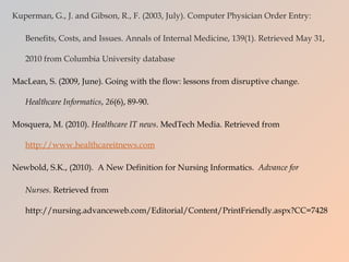 Kuperman, G., J. and Gibson, R., F. (2003, July). Computer Physician Order Entry:  Benefits, Costs, and Issues. Annals of Internal Medicine, 139(1). Retrieved May 31, 2010 from Columbia University database MacLean, S. (2009, June). Going with the flow: lessons from disruptive change.  Healthcare Informatics ,  26 (6), 89-90. Mosquera, M. (2010).  Healthcare IT news . MedTech Media. Retrieved from  http://www.healthcareitnews.com   Newbold, S.K., (2010).  A New Definition for Nursing Informatics.  Advance for Nurses.  Retrieved from  http://nursing.advanceweb.com/Editorial/Content/PrintFriendly.aspx?CC=7428 