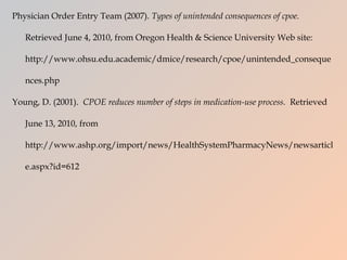 Physician Order Entry Team (2007).  Types of unintended consequences of cpoe.  Retrieved June 4, 2010, from Oregon Health & Science University Web site: http://www.ohsu.edu.academic/dmice/research/cpoe/unintended_consequences.php  Young, D. (2001).  CPOE reduces number of steps in medication-use process.  Retrieved June 13, 2010, from http://www.ashp.org/import/news/HealthSystemPharmacyNews/newsarticle.aspx?id=612 