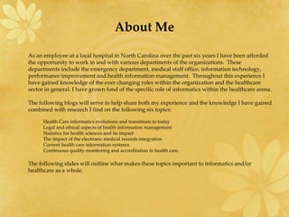 About Me
As an employee at a local hospital in North Carolina over the past six years I have been afforded
the opportunity to work in and with various departments of the organizations. These
departments include the emergency department, medical staff office, information technology,
performance improvement and health information management. Throughout this experience I
have gained knowledge of the ever changing roles within the organization and the healthcare
sector in general. I have grown fond of the specific role of informatics within the healthcare arena.
The following blogs will serve to help share both my experience and the knowledge I have gained
combined with research I find on the following six topics:
–Health Care informatics evolutions and transitions to today
–Legal and ethical aspects of health information management
–Statistics for health sciences and its impact
–The impact of the electronic medical records integration
–Current health care information systems
–Continuous quality monitoring and accreditation in health care.
The following slides will outline what makes these topics important to informatics and/or
healthcare as a whole.
 