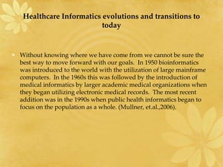Healthcare Informatics evolutions and transitions to
today
• Without knowing where we have come from we cannot be sure the
best way to move forward with our goals. In 1950 bioinformatics
was introduced to the world with the utilization of large mainframe
computers. In the 1960s this was followed by the introduction of
medical informatics by larger academic medical organizations when
they began utilizing electronic medical records. The most recent
addition was in the 1990s when public health informatics began to
focus on the population as a whole. (Mullner, et.al.,2006).
 