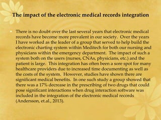 The impact of the electronic medical records integration
• There is no doubt over the last several years that electronic medical
records have become more prevalent in our society. Over the years
I have worked as the leader of a group that served to help build the
electronic charting system within Meditech for both our nursing and
physicians within the emergency department. The impact of such a
system both on the users (nurses, CNAs, physicians, etc.) and the
patient is large. This integration has often been a sore spot for many
healthcare providers due to increased time documenting as well as
the costs of the system. However, studies have shown there are
significant medical benefits. In one such study a group showed that
there was a 17% decrease in the prescribing of two drugs that could
pose significant interactions when drug interaction software was
included in the integration of the electronic medical records
(Andersson, et.al., 2013).
 