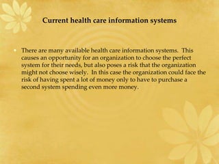 Current health care information systems
• There are many available health care information systems. This
causes an opportunity for an organization to choose the perfect
system for their needs, but also poses a risk that the organization
might not choose wisely. In this case the organization could face the
risk of having spent a lot of money only to have to purchase a
second system spending even more money.
 
