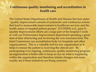 Continuous quality monitoring and accreditation in
health care
• The United States Department of Health and Human Services states
“quality improvement consists of systematic and continuous actions
that lead to measurable improvement in healthcare services and the
health status of targeted patient groups” (US DHHS, n.d., para 1).
Quality Improvement efforts are a large part of the hospital I work
at with our Performance Improvement department spending a great
deal of time abstracting and reviewing the core measures from The
Joint Commission (an accreditation body for hospitals and other
organizations). This is a valuable tool for any organization as it
helps to ensure the patient is receiving the utmost care. By
participating in in ongoing, continuous, quality monitoring program
an organization is better able to keep an eye on what is happening
within the organization and therefore initiate changes and more
readily see if these initiatives are fixing concerns.
 