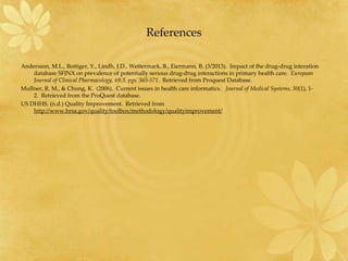 References
Andersson, M.L., Bottiger, Y., Lindh, J.D., Wettermark, B., Eiermann, B. (3/2013). Impact of the drug-drug interation
database SFINX on prevalence of potentially serious drug-drug interactions in primary health care. European
Journal of Clinical Pharmacology, 69.3, pgs. 565-571. Retrieved from Proquest Database.
Mullner, R. M., & Chung, K. (2006). Current issues in health care informatics. Journal of Medical Systems, 30(1), 1-
2. Retrieved from the ProQuest database.
US DHHS. (n.d.) Quality Improvement. Retrieved from
http://www.hrsa.gov/quality/toolbox/methodology/qualityimprovement/
 