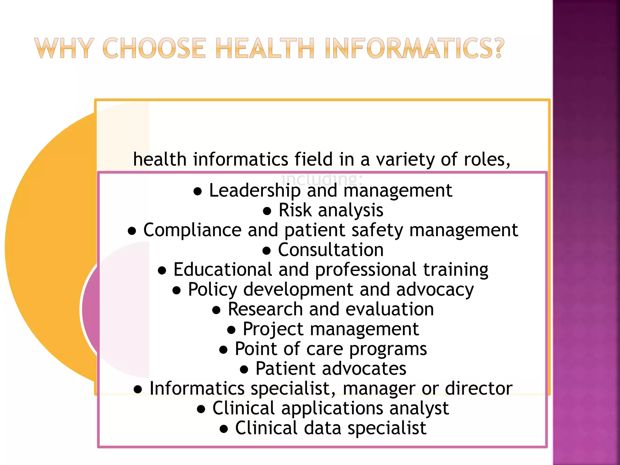 health informatics field in a variety of roles,
including:
● Leadership and management
● Risk analysis
● Compliance and patient safety management
● Consultation
● Educational and professional training
● Policy development and advocacy
● Research and evaluation
● Project management
● Point of care programs
● Patient advocates
● Informatics specialist, manager or director
● Clinical applications analyst
● Clinical data specialist
 