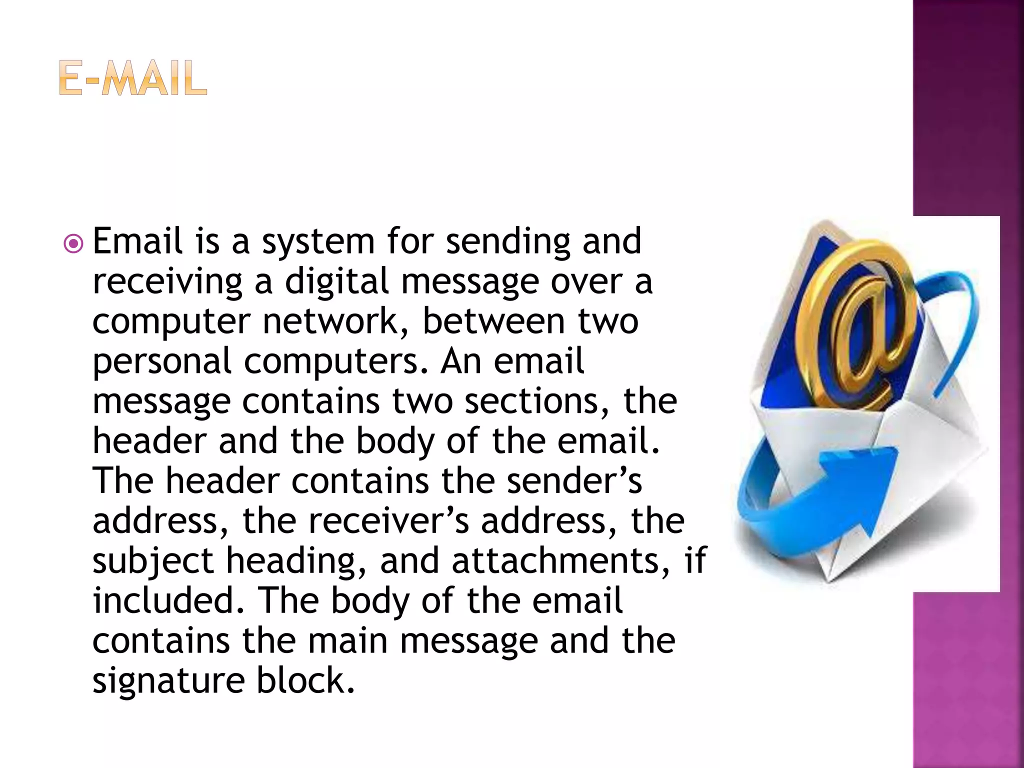  Email is a system for sending and
receiving a digital message over a
computer network, between two
personal computers. An email
message contains two sections, the
header and the body of the email.
The header contains the sender’s
address, the receiver’s address, the
subject heading, and attachments, if
included. The body of the email
contains the main message and the
signature block.
 
