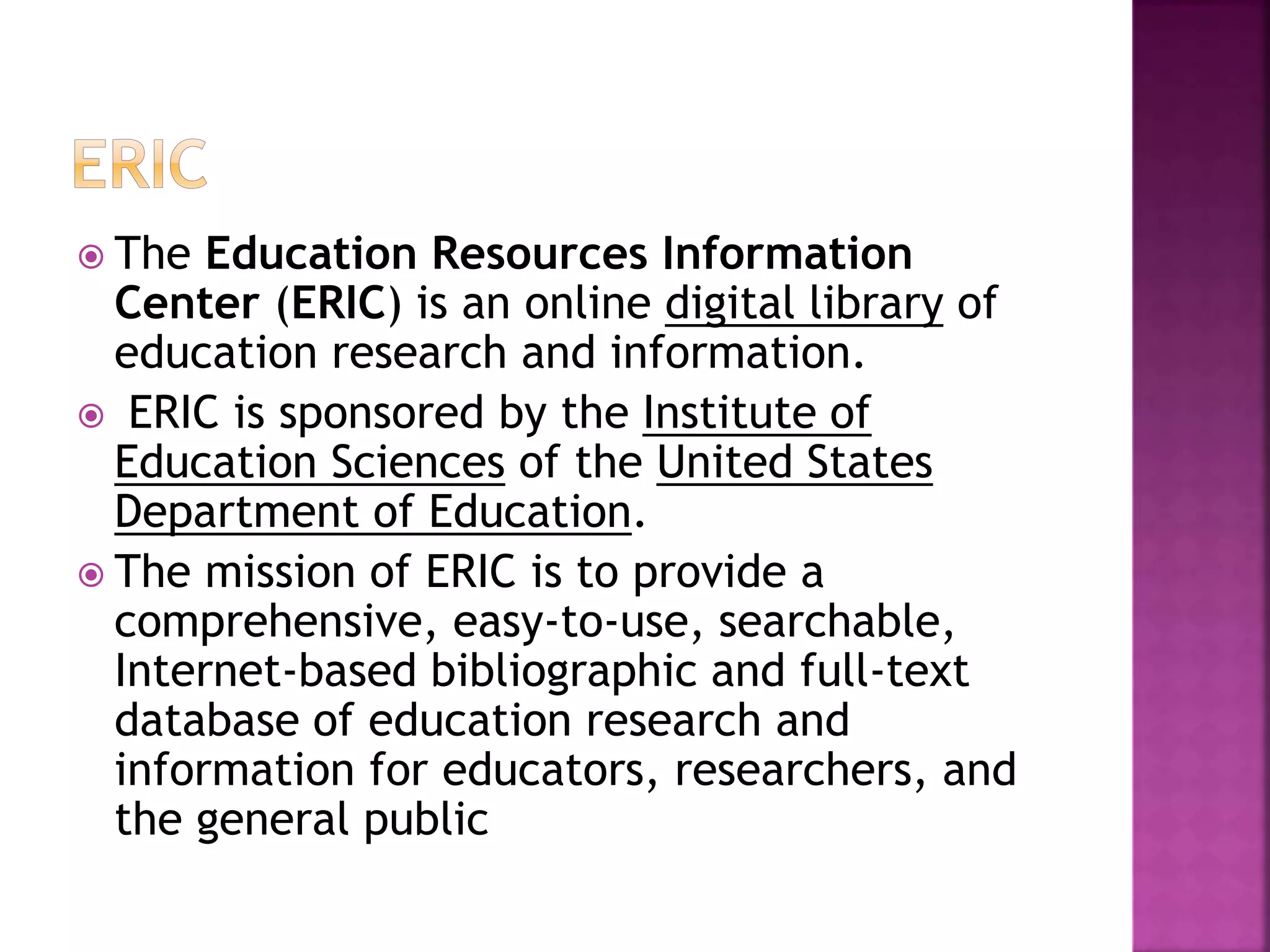  The Education Resources Information
Center (ERIC) is an online digital library of
education research and information.
 ERIC is sponsored by the Institute of
Education Sciences of the United States
Department of Education.
 The mission of ERIC is to provide a
comprehensive, easy-to-use, searchable,
Internet-based bibliographic and full-text
database of education research and
information for educators, researchers, and
the general public
 