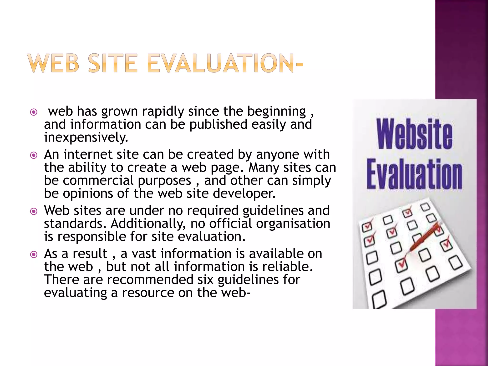  web has grown rapidly since the beginning ,
and information can be published easily and
inexpensively.
 An internet site can be created by anyone with
the ability to create a web page. Many sites can
be commercial purposes , and other can simply
be opinions of the web site developer.
 Web sites are under no required guidelines and
standards. Additionally, no official organisation
is responsible for site evaluation.
 As a result , a vast information is available on
the web , but not all information is reliable.
There are recommended six guidelines for
evaluating a resource on the web-
 