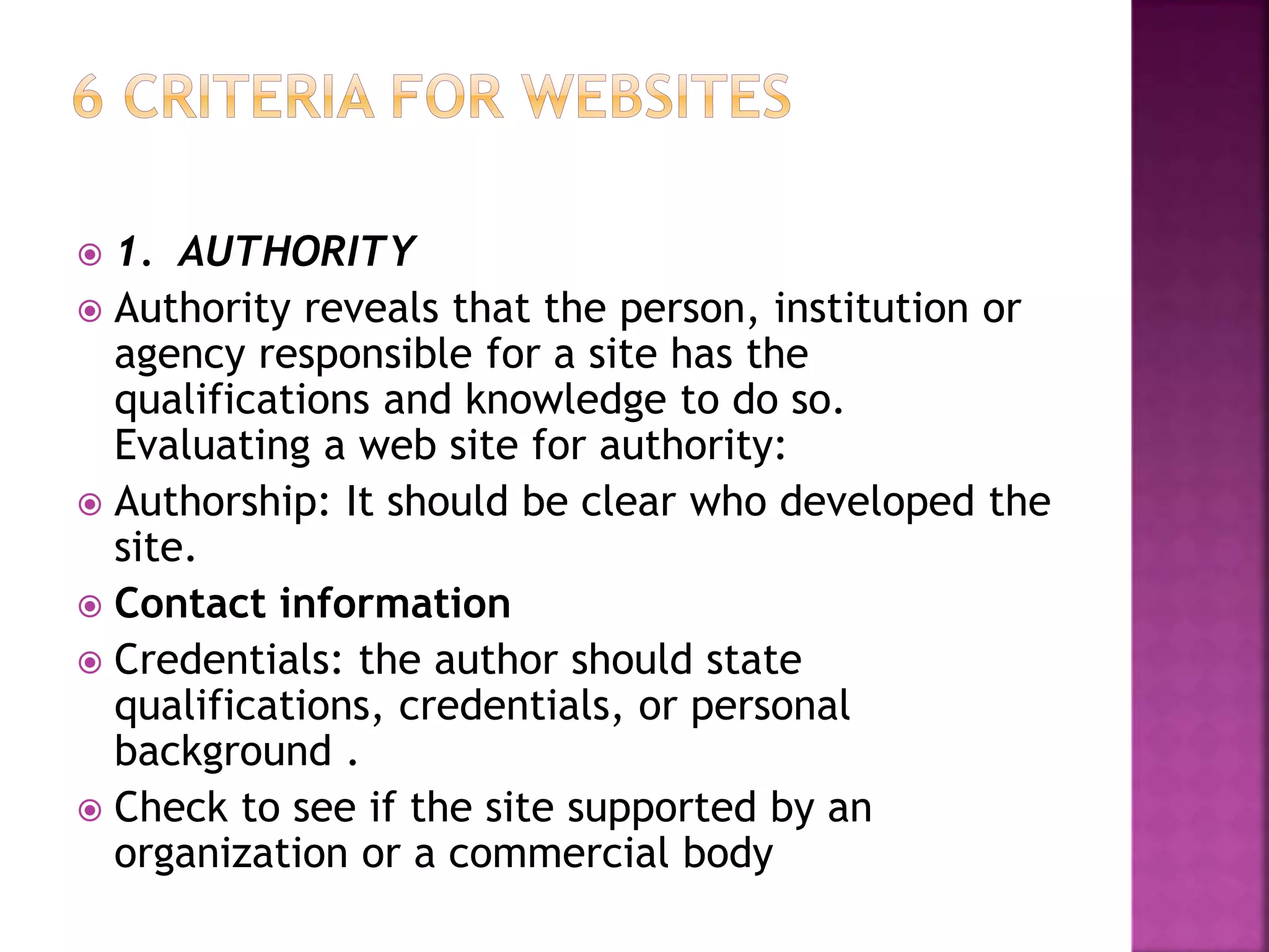  1. AUTHORITY
 Authority reveals that the person, institution or
agency responsible for a site has the
qualifications and knowledge to do so.
Evaluating a web site for authority:
 Authorship: It should be clear who developed the
site.
 Contact information
 Credentials: the author should state
qualifications, credentials, or personal
background .
 Check to see if the site supported by an
organization or a commercial body
 
