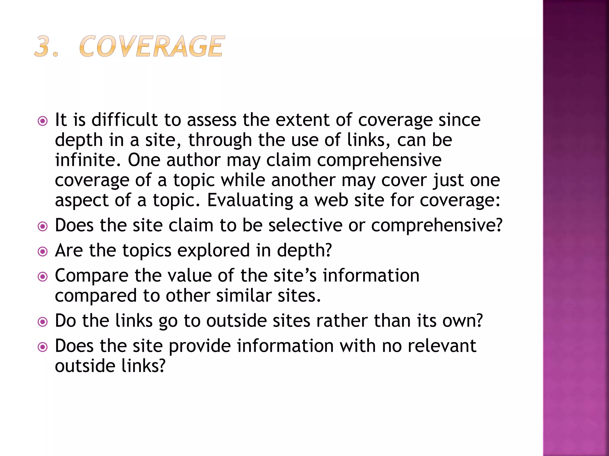  It is difficult to assess the extent of coverage since
depth in a site, through the use of links, can be
infinite. One author may claim comprehensive
coverage of a topic while another may cover just one
aspect of a topic. Evaluating a web site for coverage:
 Does the site claim to be selective or comprehensive?
 Are the topics explored in depth?
 Compare the value of the site’s information
compared to other similar sites.
 Do the links go to outside sites rather than its own?
 Does the site provide information with no relevant
outside links?
 