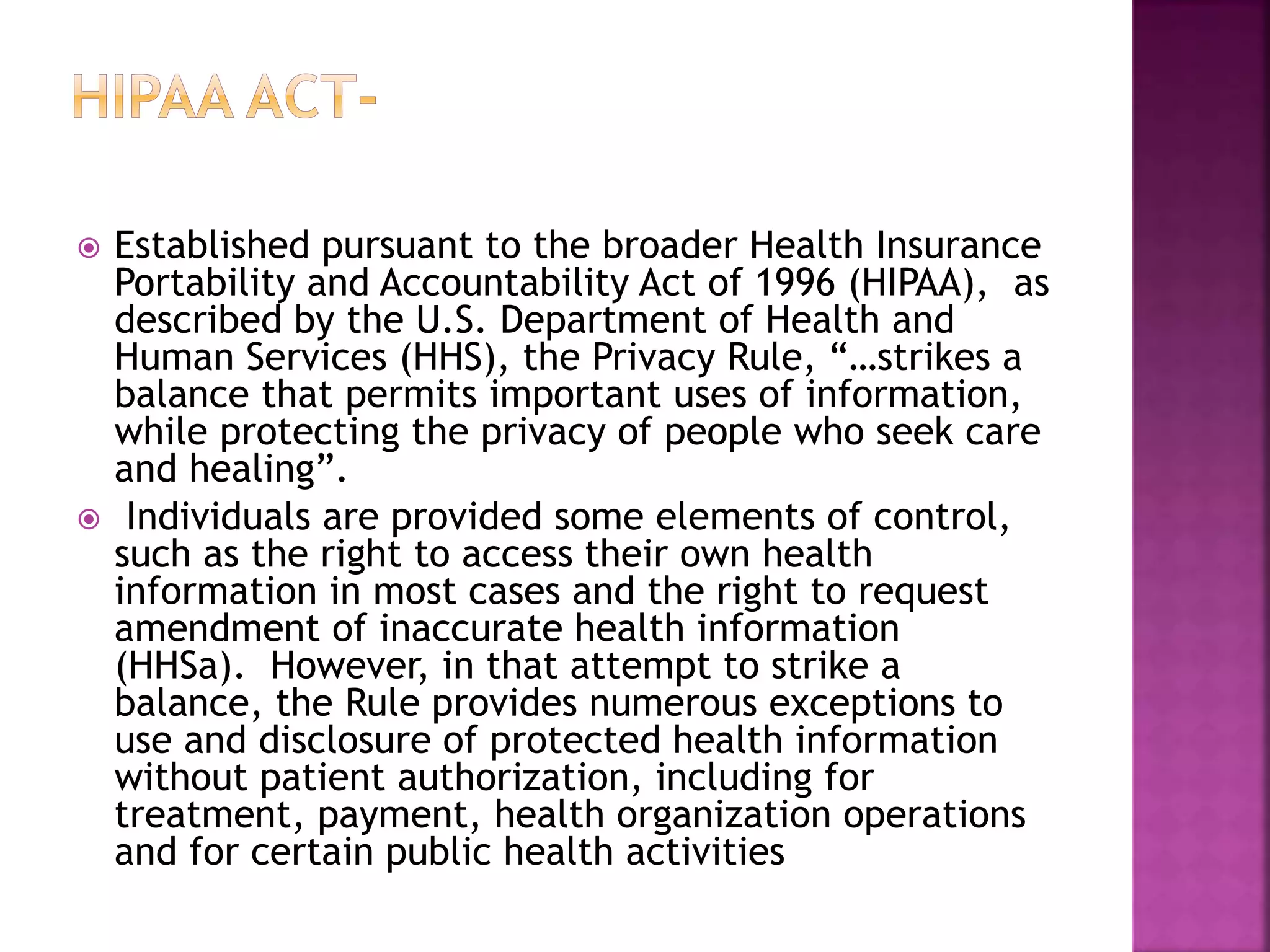  Established pursuant to the broader Health Insurance
Portability and Accountability Act of 1996 (HIPAA), as
described by the U.S. Department of Health and
Human Services (HHS), the Privacy Rule, “…strikes a
balance that permits important uses of information,
while protecting the privacy of people who seek care
and healing”.
 Individuals are provided some elements of control,
such as the right to access their own health
information in most cases and the right to request
amendment of inaccurate health information
(HHSa). However, in that attempt to strike a
balance, the Rule provides numerous exceptions to
use and disclosure of protected health information
without patient authorization, including for
treatment, payment, health organization operations
and for certain public health activities
 