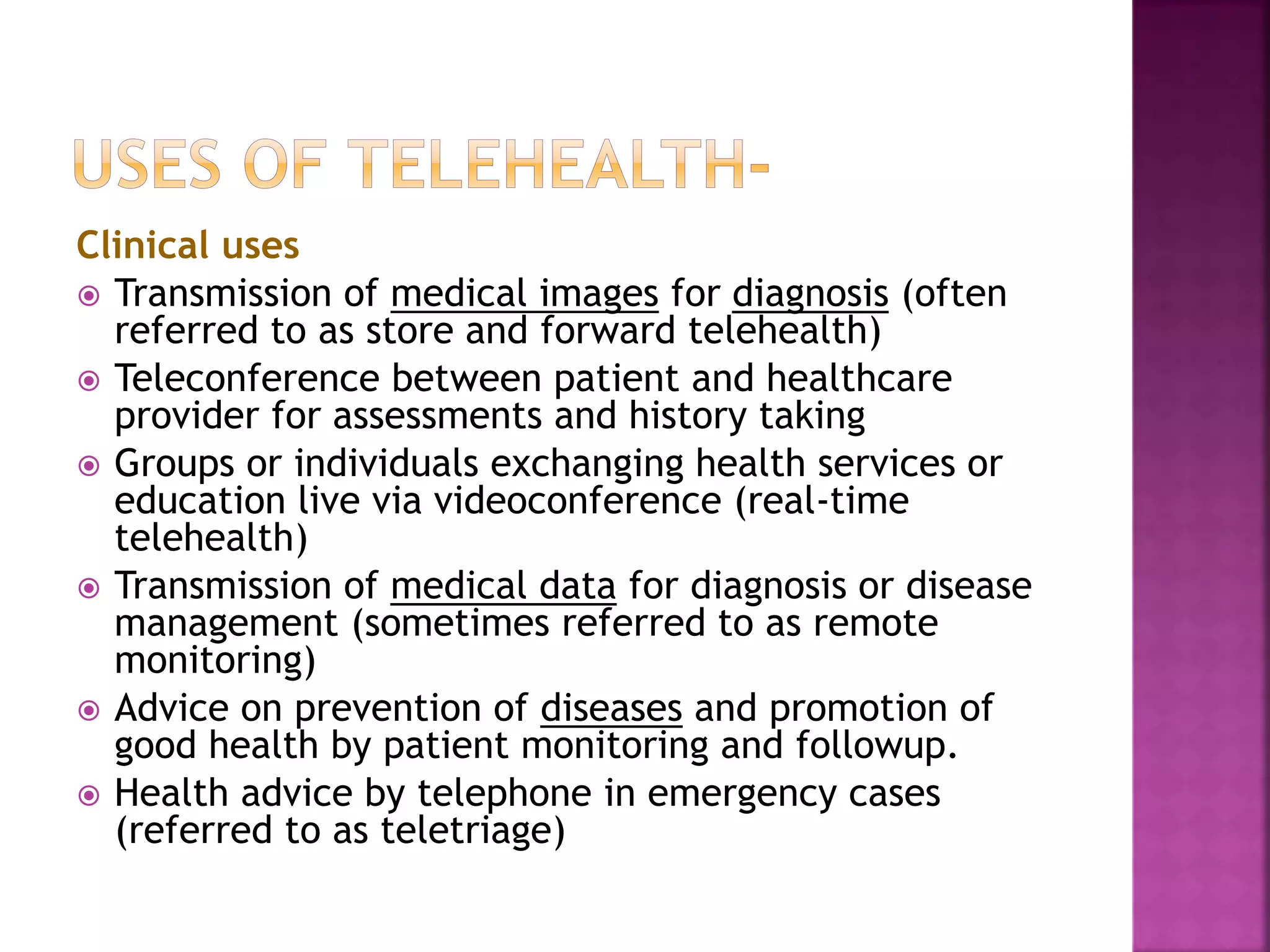 Clinical uses
 Transmission of medical images for diagnosis (often
referred to as store and forward telehealth)
 Teleconference between patient and healthcare
provider for assessments and history taking
 Groups or individuals exchanging health services or
education live via videoconference (real-time
telehealth)
 Transmission of medical data for diagnosis or disease
management (sometimes referred to as remote
monitoring)
 Advice on prevention of diseases and promotion of
good health by patient monitoring and followup.
 Health advice by telephone in emergency cases
(referred to as teletriage)
 