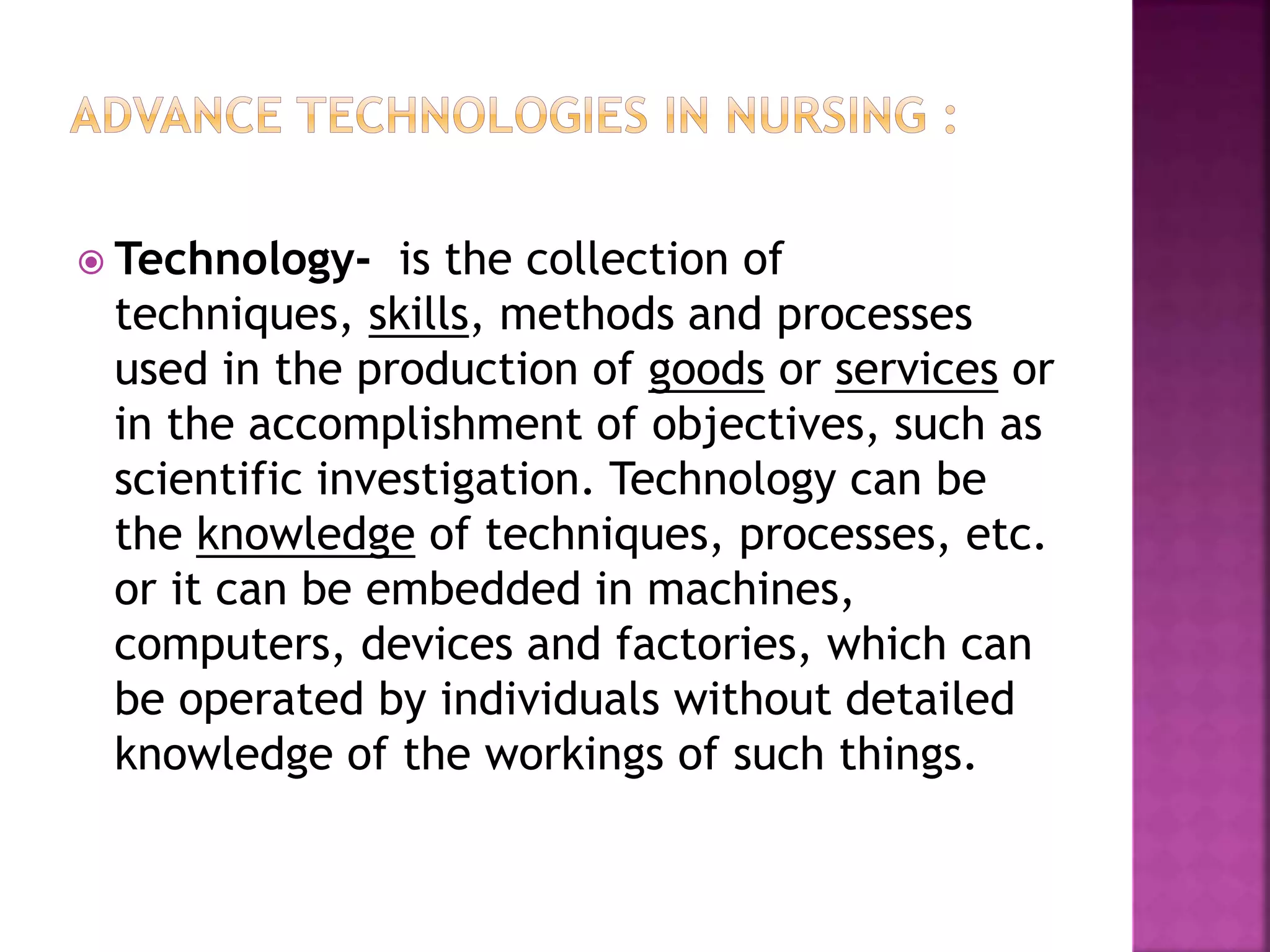  Technology- is the collection of
techniques, skills, methods and processes
used in the production of goods or services or
in the accomplishment of objectives, such as
scientific investigation. Technology can be
the knowledge of techniques, processes, etc.
or it can be embedded in machines,
computers, devices and factories, which can
be operated by individuals without detailed
knowledge of the workings of such things.
 