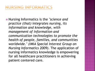  Nursing Informatics is the "science and
practice (that) integrates nursing, its
information and knowledge, with
management of information and
communication technologies to promote the
health of people, families, and communities
worldwide." (IMIA Special Interest Group on
Nursing Informatics 2009). The application of
nursing informatics knowledge is empowering
for all healthcare practitioners in achieving
patient centered care.
 