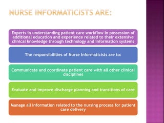 Experts in understanding patient care workflow In possession of
additional education and experience related to their extensive
clinical knowledge through technology and information systems
The responsibilities of Nurse Informaticists are to:
Communicate and coordinate patient care with all other clinical
disciplines
Evaluate and improve discharge planning and transitions of care
Manage all information related to the nursing process for patient
care delivery
 