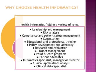 health informatics field in a variety of roles,
including:
● Leadership and management
● Risk analysis
● Compliance and patient safety management
● Consultation
● Educational and professional training
● Policy development and advocacy
● Research and evaluation
● Project management
● Point of care programs
● Patient advocates
● Informatics specialist, manager or director
● Clinical applications analyst
● Clinical data specialist
 