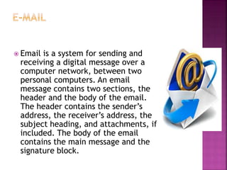 Email is a system for sending and
receiving a digital message over a
computer network, between two
personal computers. An email
message contains two sections, the
header and the body of the email.
The header contains the sender’s
address, the receiver’s address, the
subject heading, and attachments, if
included. The body of the email
contains the main message and the
signature block.
 