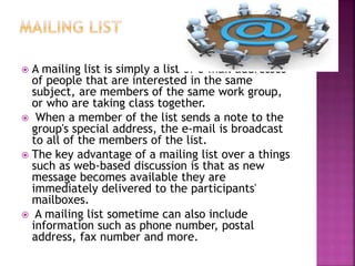  A mailing list is simply a list of e-mail addresses
of people that are interested in the same
subject, are members of the same work group,
or who are taking class together.
 When a member of the list sends a note to the
group's special address, the e-mail is broadcast
to all of the members of the list.
 The key advantage of a mailing list over a things
such as web-based discussion is that as new
message becomes available they are
immediately delivered to the participants'
mailboxes.
 A mailing list sometime can also include
information such as phone number, postal
address, fax number and more.
 
