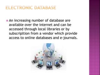 An increasing number of database are
available over the internet and can be
accessed through local libraries or by
subscripltion from a vendor which provide
access to online databases and e-journals.
 