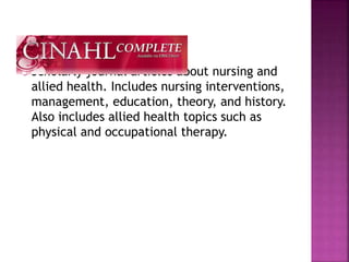  Scholarly journal articles about nursing and
allied health. Includes nursing interventions,
management, education, theory, and history.
Also includes allied health topics such as
physical and occupational therapy.
 