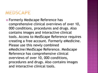  Formerly Medscape Reference has
comprehensive clinical overviews of over 10,
000 conditions, procedures and drugs. Also
contains images and interactive clinical
tools. Access to MedScape Reference requires
creating a free account. Formerly eMedicine.
Please use this newly combined
eMedicine/MedScape Reference. Medscape
Reference has comprehensive clinical
overviews of over 10, 000 conditions,
procedures and drugs. Also contains images
and interactive clinical tools.
 