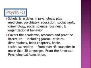  Scholarly articles in psychology, plus
medicine, psychiatry, education, social work,
criminology, social science, business, &
organizational behavior.
 Covers the academic, research and practice
literature -- including journal articles,
dissertations, book chapters, books,
technical reports -- from over 45 countries in
more than 30 languages. From the American
Psychological Association.
 