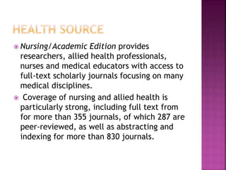  Nursing/Academic Edition provides
researchers, allied health professionals,
nurses and medical educators with access to
full-text scholarly journals focusing on many
medical disciplines.
 Coverage of nursing and allied health is
particularly strong, including full text from
for more than 355 journals, of which 287 are
peer-reviewed, as well as abstracting and
indexing for more than 830 journals.
 
