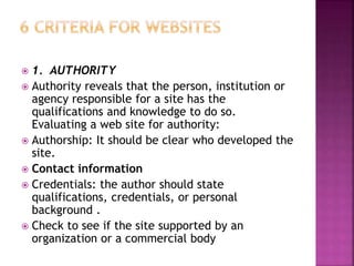  1. AUTHORITY
 Authority reveals that the person, institution or
agency responsible for a site has the
qualifications and knowledge to do so.
Evaluating a web site for authority:
 Authorship: It should be clear who developed the
site.
 Contact information
 Credentials: the author should state
qualifications, credentials, or personal
background .
 Check to see if the site supported by an
organization or a commercial body
 