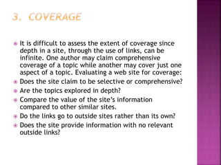  It is difficult to assess the extent of coverage since
depth in a site, through the use of links, can be
infinite. One author may claim comprehensive
coverage of a topic while another may cover just one
aspect of a topic. Evaluating a web site for coverage:
 Does the site claim to be selective or comprehensive?
 Are the topics explored in depth?
 Compare the value of the site’s information
compared to other similar sites.
 Do the links go to outside sites rather than its own?
 Does the site provide information with no relevant
outside links?
 