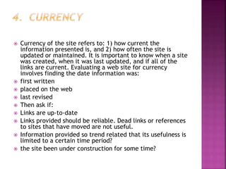  Currency of the site refers to: 1) how current the
information presented is, and 2) how often the site is
updated or maintained. It is important to know when a site
was created, when it was last updated, and if all of the
links are current. Evaluating a web site for currency
involves finding the date information was:
 first written
 placed on the web
 last revised
 Then ask if:
 Links are up-to-date
 Links provided should be reliable. Dead links or references
to sites that have moved are not useful.
 Information provided so trend related that its usefulness is
limited to a certain time period?
 the site been under construction for some time?
 