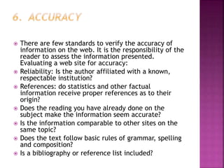  There are few standards to verify the accuracy of
information on the web. It is the responsibility of the
reader to assess the information presented.
Evaluating a web site for accuracy:
 Reliability: Is the author affiliated with a known,
respectable institution?
 References: do statistics and other factual
information receive proper references as to their
origin?
 Does the reading you have already done on the
subject make the information seem accurate?
 Is the information comparable to other sites on the
same topic?
 Does the text follow basic rules of grammar, spelling
and composition?
 Is a bibliography or reference list included?
 