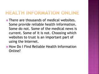 There are thousands of medical websites.
Some provide reliable health information.
Some do not. Some of the medical news is
current. Some of it is not. Choosing which
websites to trust is an important part of
using the Internet.
 How Do I Find Reliable Health Information
Online?
 