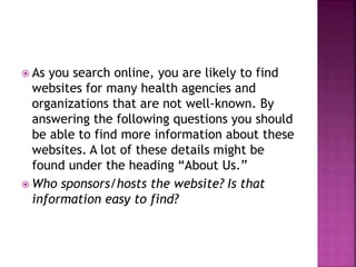  As you search online, you are likely to find
websites for many health agencies and
organizations that are not well-known. By
answering the following questions you should
be able to find more information about these
websites. A lot of these details might be
found under the heading “About Us.”
 Who sponsors/hosts the website? Is that
information easy to find?
 