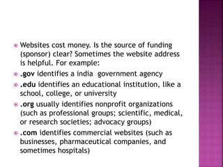  Websites cost money. Is the source of funding
(sponsor) clear? Sometimes the website address
is helpful. For example:
 .gov identifies a india government agency
 .edu identifies an educational institution, like a
school, college, or university
 .org usually identifies nonprofit organizations
(such as professional groups; scientific, medical,
or research societies; advocacy groups)
 .com identifies commercial websites (such as
businesses, pharmaceutical companies, and
sometimes hospitals)
 