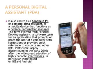  Is also known as a handheld PC,
or personal data assistant, is
a mobile device that functions as
a personal information manager.
The term evolved from Personal
Desktop Assistant, a software term
for an application that prompts or
prods the user of a computer with
suggestions or provides quick
reference to contacts and other
lists. PDAs were largely
discontinued in the early 2010s
after the widespread adoption of
highly capable smartphones, in
particular those based
on iOSand Android.
 