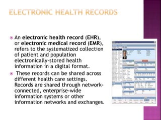  An electronic health record (EHR),
or electronic medical record (EMR),
refers to the systematized collection
of patient and population
electronically-stored health
information in a digital format.
 These records can be shared across
different health care settings.
Records are shared through network-
connected, enterprise-wide
information systems or other
information networks and exchanges.
 
