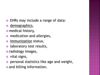  EHRs may include a range of data:
 demographics,
 medical history,
 medication and allergies,
 immunization status,
 laboratory test results,
 radiology images,
 vital signs,
 personal statistics like age and weight,
 and billing information.
 