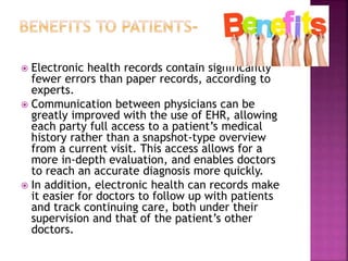  Electronic health records contain significantly
fewer errors than paper records, according to
experts.
 Communication between physicians can be
greatly improved with the use of EHR, allowing
each party full access to a patient’s medical
history rather than a snapshot-type overview
from a current visit. This access allows for a
more in-depth evaluation, and enables doctors
to reach an accurate diagnosis more quickly.
 In addition, electronic health can records make
it easier for doctors to follow up with patients
and track continuing care, both under their
supervision and that of the patient’s other
doctors.
 
