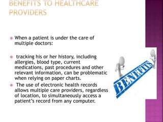  When a patient is under the care of
multiple doctors:
 tracking his or her history, including
allergies, blood type, current
medications, past procedures and other
relevant information, can be problematic
when relying on paper charts.
 The use of electronic health records
allows multiple care providers, regardless
of location, to simultaneously access a
patient’s record from any computer.
 