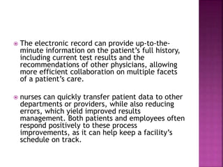  The electronic record can provide up-to-the-
minute information on the patient’s full history,
including current test results and the
recommendations of other physicians, allowing
more efficient collaboration on multiple facets
of a patient’s care.
 nurses can quickly transfer patient data to other
departments or providers, while also reducing
errors, which yield improved results
management. Both patients and employees often
respond positively to these process
improvements, as it can help keep a facility’s
schedule on track.
 