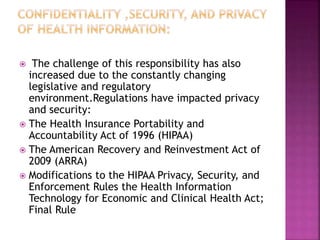  The challenge of this responsibility has also
increased due to the constantly changing
legislative and regulatory
environment.Regulations have impacted privacy
and security:
 The Health Insurance Portability and
Accountability Act of 1996 (HIPAA)
 The American Recovery and Reinvestment Act of
2009 (ARRA)
 Modifications to the HIPAA Privacy, Security, and
Enforcement Rules the Health Information
Technology for Economic and Clinical Health Act;
Final Rule
 