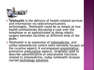  Telehealth is the delivery of health-related services
and information via telecommunications
technologies. Telehealth could be as simple as two
health professionals discussing a case over the
telephone or as sophisticated as doing robotic
surgery between facilities at different ends of the
globe.
 Telehealth is an expansion of telemedicine, and
unlike telemedicine (which more narrowly focuses on
the curative aspect) it encompasses preventative,
promotive andcurative aspects. Originally used to
describe administrative or educational functions
related to telemedicine, today telehealth stresses
myriad technology solutions.
 
