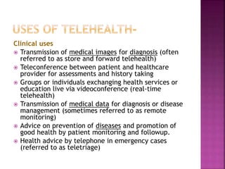 Clinical uses
 Transmission of medical images for diagnosis (often
referred to as store and forward telehealth)
 Teleconference between patient and healthcare
provider for assessments and history taking
 Groups or individuals exchanging health services or
education live via videoconference (real-time
telehealth)
 Transmission of medical data for diagnosis or disease
management (sometimes referred to as remote
monitoring)
 Advice on prevention of diseases and promotion of
good health by patient monitoring and followup.
 Health advice by telephone in emergency cases
(referred to as teletriage)
 