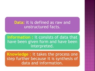 Data: it is defined as raw and
unstructured facts.
Information : it consists of data that
have been given form and have been
interpreted.
Knowledge : it takes the process one
step further because it is synthesis of
data and information.
 