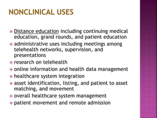  Distance education including continuing medical
education, grand rounds, and patient education
 administrative uses including meetings among
telehealth networks, supervision, and
presentations
 research on telehealth
 online information and health data management
 healthcare system integration
 asset identification, listing, and patient to asset
matching, and movement
 overall healthcare system management
 patient movement and remote admission
 