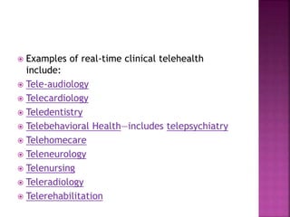  Examples of real-time clinical telehealth
include:
 Tele-audiology
 Telecardiology
 Teledentistry
 Telebehavioral Health—includes telepsychiatry
 Telehomecare
 Teleneurology
 Telenursing
 Teleradiology
 Telerehabilitation
 
