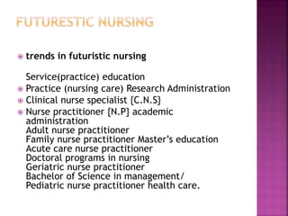  trends in futuristic nursing
Service(practice) education
 Practice (nursing care) Research Administration
 Clinical nurse specialist {C.N.S}
 Nurse practitioner {N.P} academic
administration
Adult nurse practitioner
Family nurse practitioner Master’s education
Acute care nurse practitioner
Doctoral programs in nursing
Geriatric nurse practitioner
Bachelor of Science in management/
Pediatric nurse practitioner health care.
 