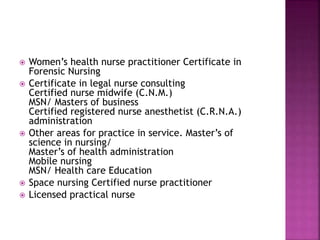 Women’s health nurse practitioner Certificate in
Forensic Nursing
 Certificate in legal nurse consulting
Certified nurse midwife (C.N.M.)
MSN/ Masters of business
Certified registered nurse anesthetist (C.R.N.A.)
administration
 Other areas for practice in service. Master’s of
science in nursing/
Master’s of health administration
Mobile nursing
MSN/ Health care Education
 Space nursing Certified nurse practitioner
 Licensed practical nurse
 