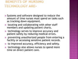  Systems and software designed to reduce the
amount of time nurses must spend on tasks such
as tracking down equipment.
 locating and collaborating with other staff
members and updating patient charts.
 technology serves to improve accuracy and
patient safety by reducing medical errors.
 preventing unauthorized people from entering a
facility or accessing sensitive patient records.
 to improved accuracy, efficiency and safety.
 technology also allows nurses to spend more
time on direct patient care.
 